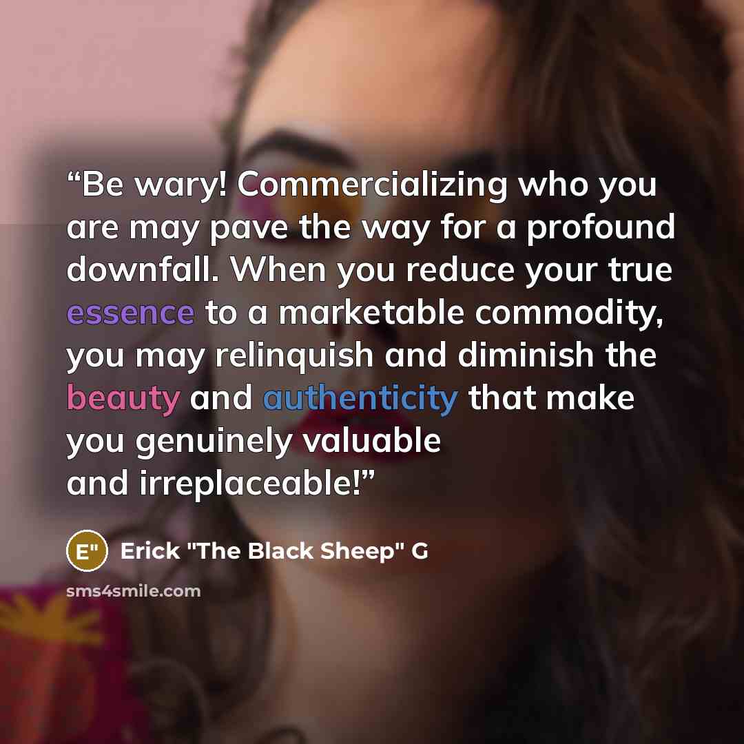 “Be wary! Commercializing who you are may pave the way for a profound downfall. When you reduce your true essence to a marketable commodity, you may relinquish and diminish the beauty and authenticity that make you genuinely valuable and irreplaceable!” quote by Erick "The Black Sheep" G