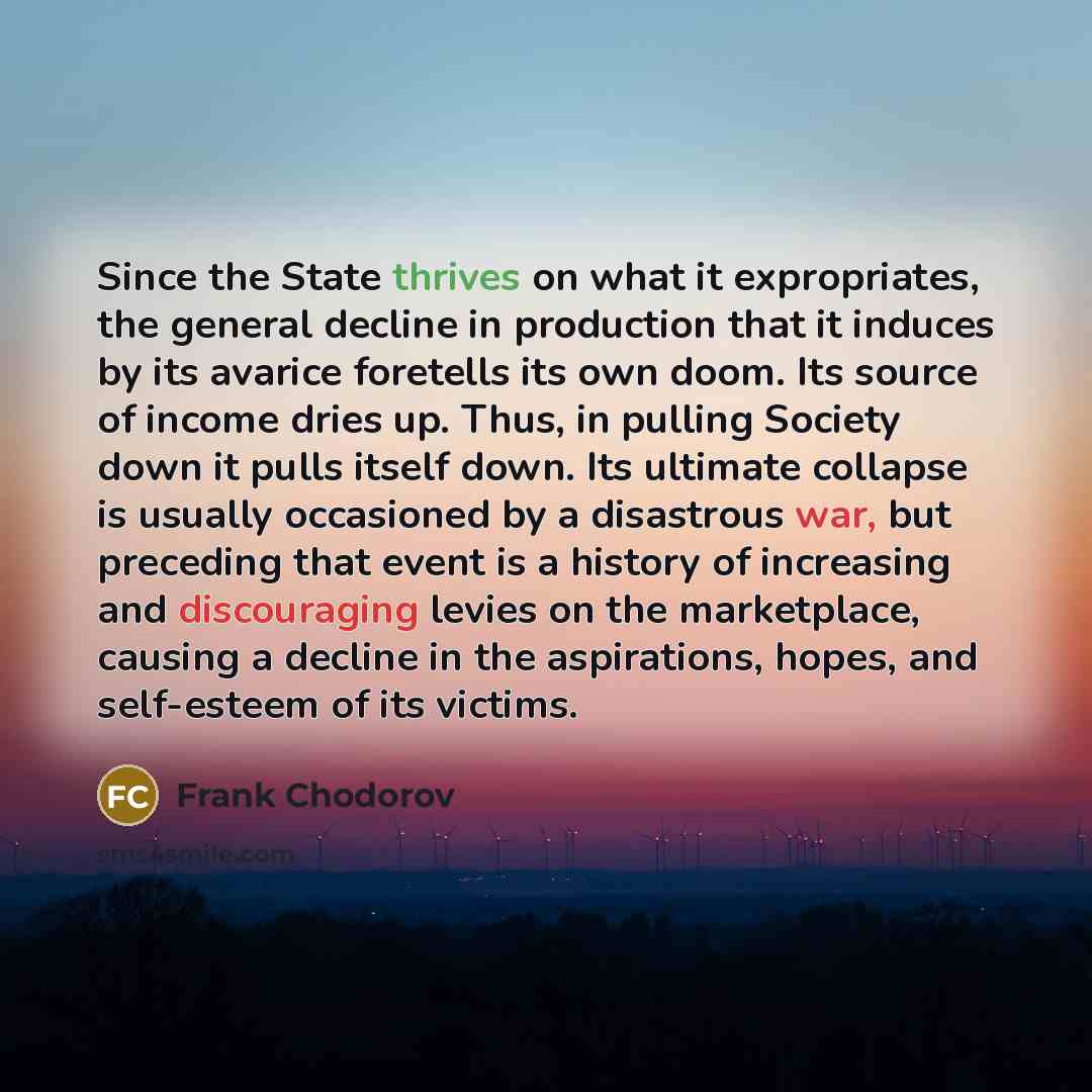“Since the State thrives on what it expropriates, the general decline in production that it induces by its avarice foretells its own doom. Its source of income dries up. Thus, in pulling Society down it pulls itself down. Its ultimate collapse is usually occasioned by a disastrous war, but…” quote by Frank Chodorov