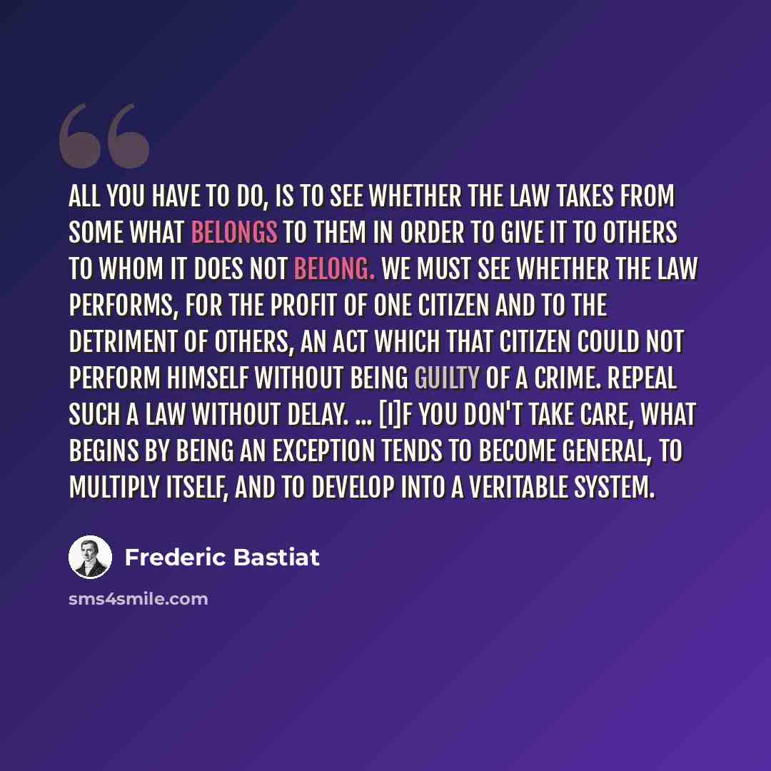 “All you have to do, is to see whether the law takes from some what belongs to them in order to give it to others to whom it does not belong. We must see whether the law performs, for the profit of one citizen and to the detriment of others, an act which that citizen could not perform himself…” quote by Frederic Bastiat