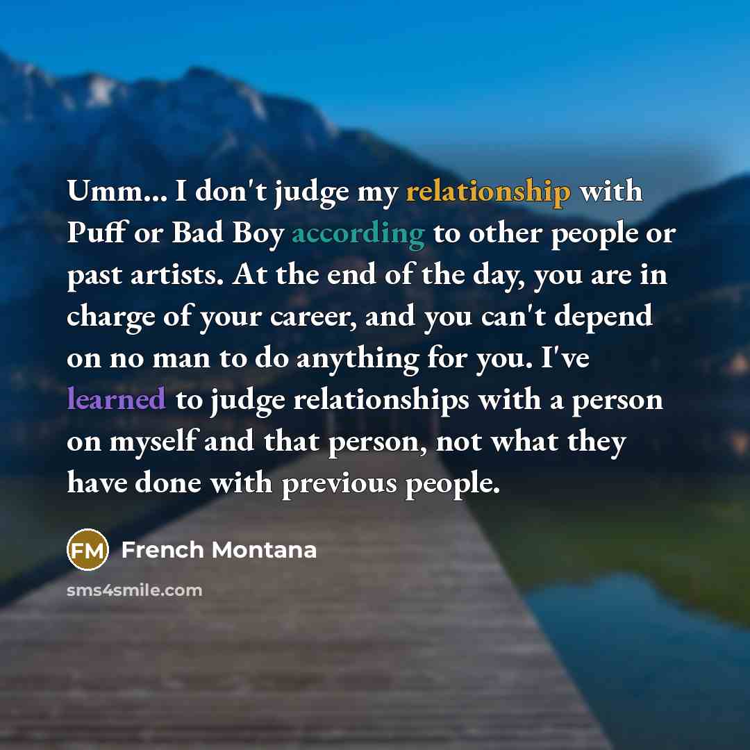 “Umm... I don't judge my relationship with Puff or Bad Boy according to other people or past artists. At the end of the day, you are in charge of your career, and you can't depend on no man to do anything for you. I've learned to judge relationships with a person on myself and that person, not what…” quote by French Montana