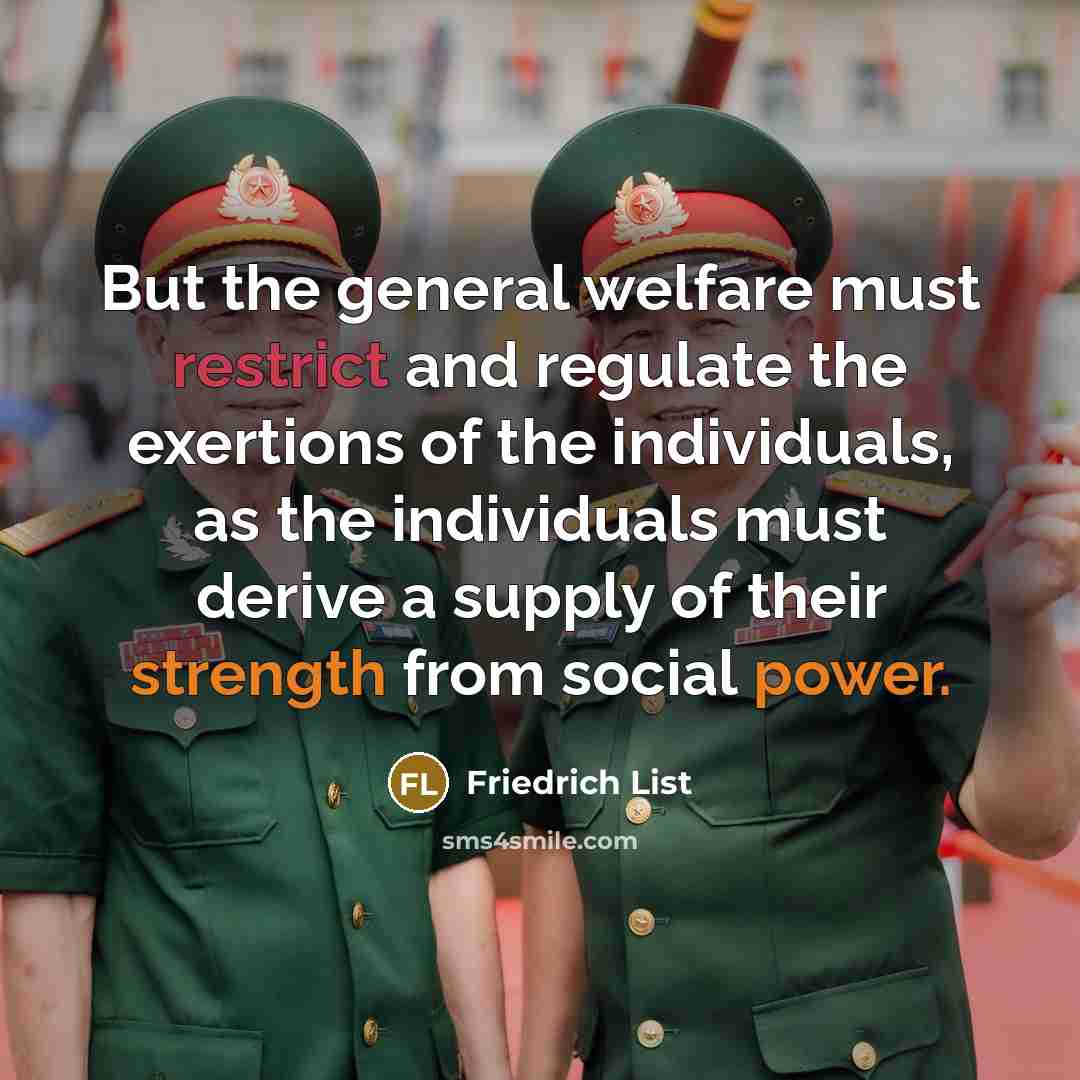 “But the general welfare must restrict and regulate the exertions of the individuals, as the individuals must derive a supply of their strength from social power.” quote by Friedrich List