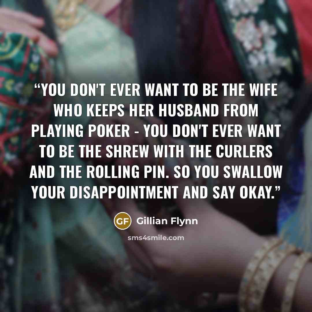 “You don't ever want to be the wife who keeps her husband from playing poker - you don't ever want to be the shrew with the curlers and the rolling pin. So you swallow your disappointment and say okay.” quote by Gillian Flynn