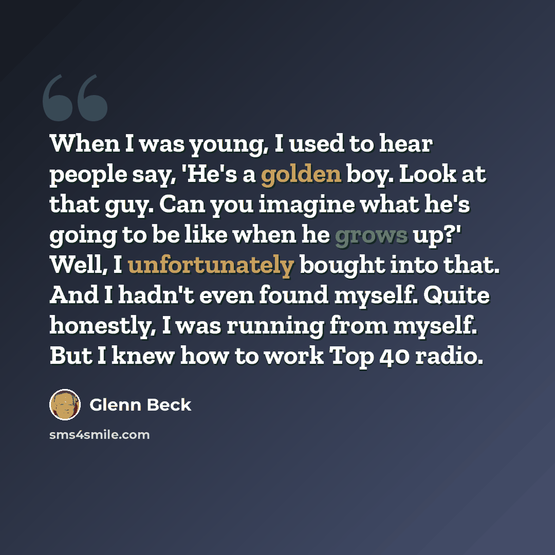 “When I was young, I used to hear people say, 'He's a golden boy. Look at that guy. Can you imagine what he's going to be like when he grows up?' Well, I unfortunately bought into that. And I hadn't even found myself. Quite honestly, I was running from myself. But I knew how to work Top 40 radio.” quote by Glenn Beck