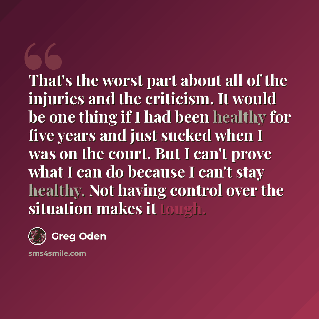 “That's the worst part about all of the injuries and the criticism. It would be one thing if I had been healthy for five years and just sucked when I was on the court. But I can't prove what I can do because I can't stay healthy. Not having control over the situation makes it tough.” quote by Greg Oden