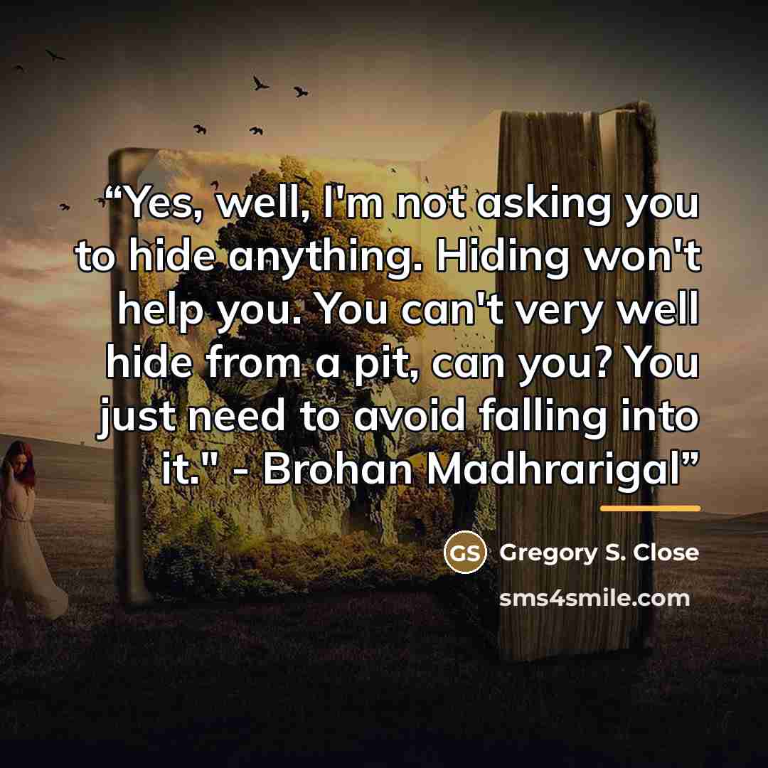 “Yes, well, I'm not asking you to hide anything. Hiding won't help you. You can't very well hide from a pit, can you? You just need to avoid falling into it." - Brohan Madhrarigal” quote by Gregory S. Close