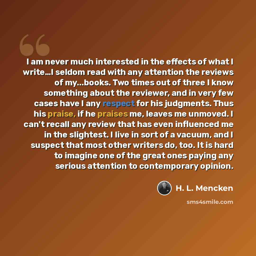 “I am never much interested in the effects of what I write…I seldom read with any attention the reviews of my...books. Two times out of three I know something about the reviewer, and in very few cases have I any respect for his judgments. Thus his praise, if he praises me, leaves me unmoved. I…” quote by H. L. Mencken