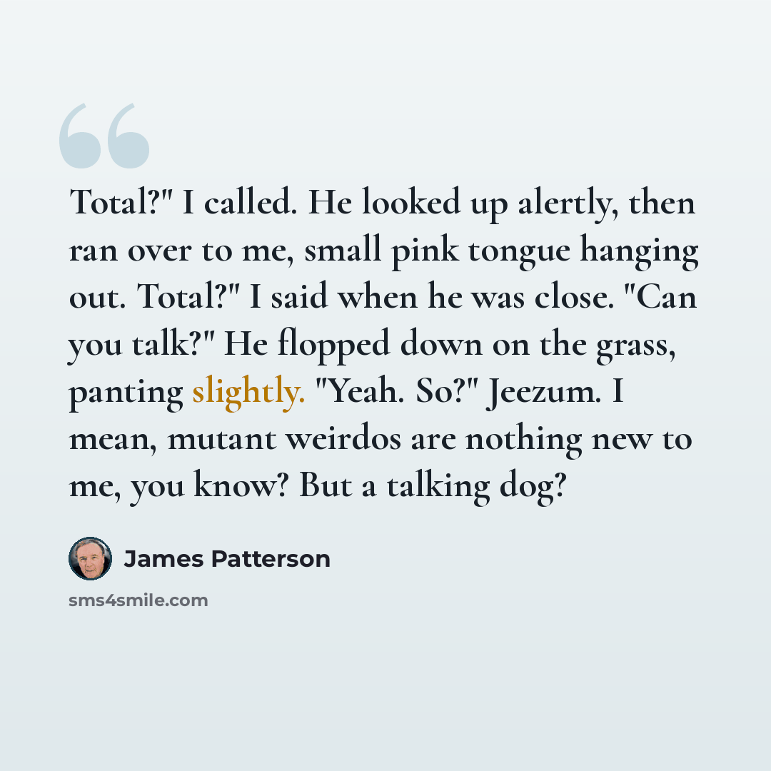 “Total?" I called. He looked up alertly, then ran over to me, small pink tongue hanging out. Total?" I said when he was close. "Can you talk?" He flopped down on the grass, panting slightly. "Yeah. So?" Jeezum. I mean, mutant weirdos are nothing new to me, you know? But a talking dog?” quote by James Patterson