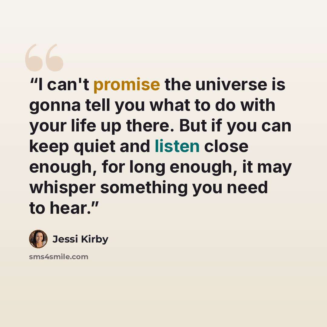 “I can't promise the universe is gonna tell you what to do with your life up there. But if you can keep quiet and listen close enough, for long enough, it may whisper something you need to hear.” quote by Jessi Kirby
