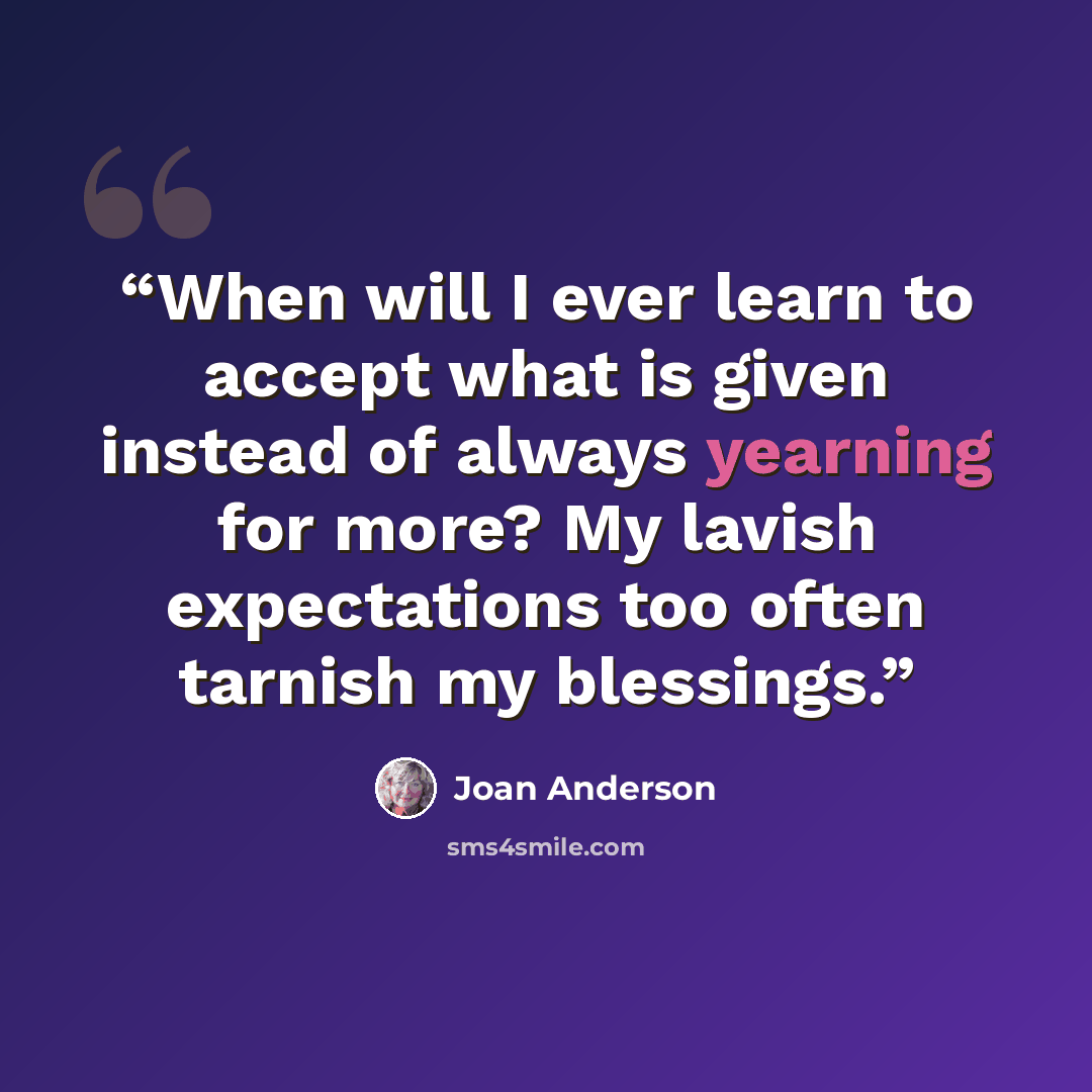 “When will I ever learn to accept what is given instead of always yearning for more? My lavish expectations too often tarnish my blessings.” quote by Joan Anderson