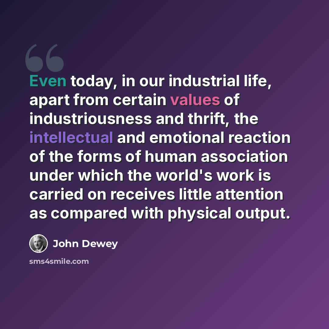 “Even today, in our industrial life, apart from certain values of industriousness and thrift, the intellectual and emotional reaction of the forms of human association under which the world's work is carried on receives little attention as compared with physical output.” quote by John Dewey