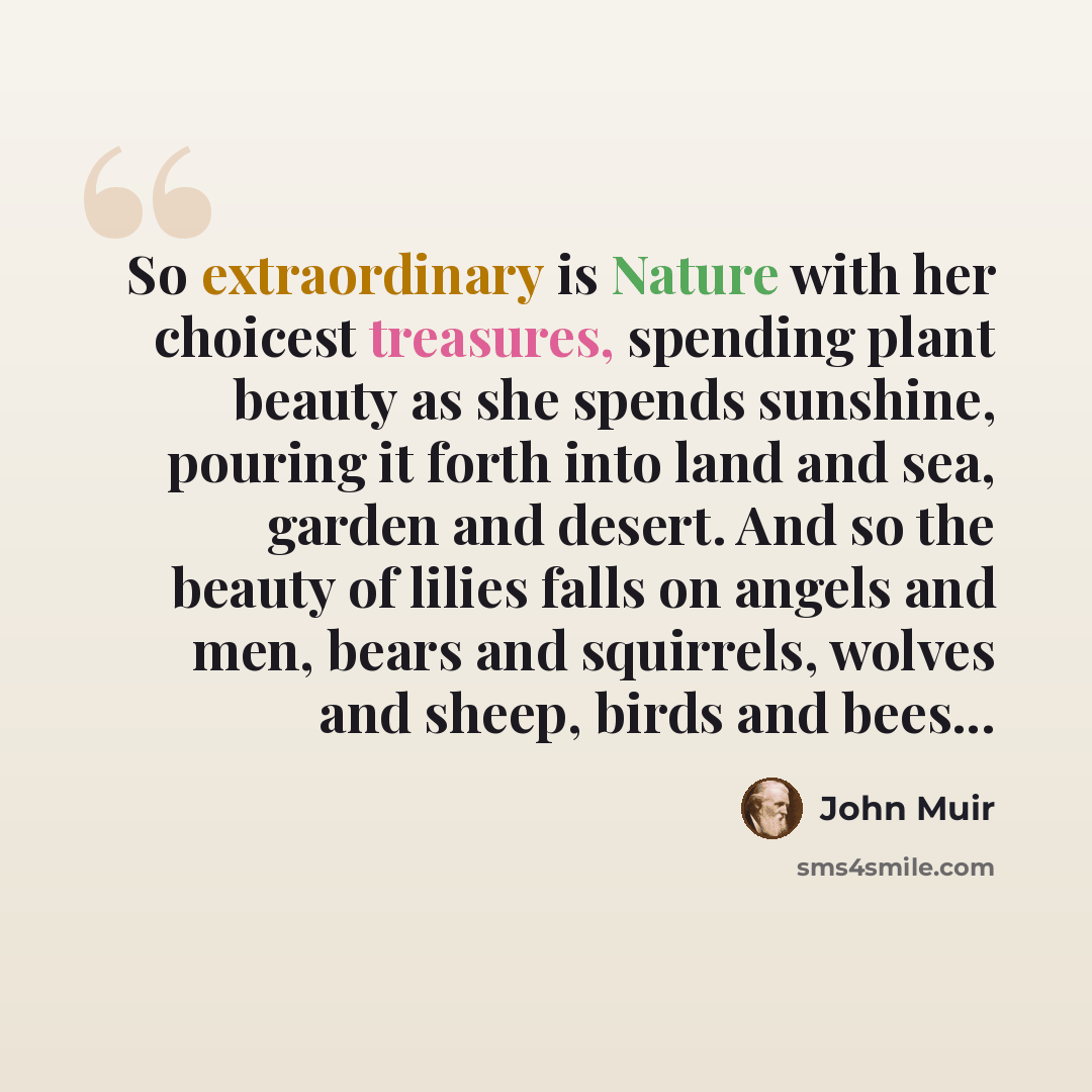 “So extraordinary is Nature with her choicest treasures, spending plant beauty as she spends sunshine, pouring it forth into land and sea, garden and desert. And so the beauty of lilies falls on angels and men, bears and squirrels, wolves and sheep, birds and bees...” quote by John Muir