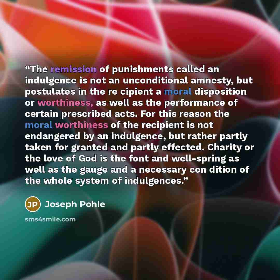 “The remission of punishments called an indulgence is not an unconditional amnesty, but postulates in the re cipient a moral disposition or worthiness, as well as the performance of certain prescribed acts. For this reason the moral worthiness of the recipient is not endangered by an indulgence…” quote by Joseph Pohle