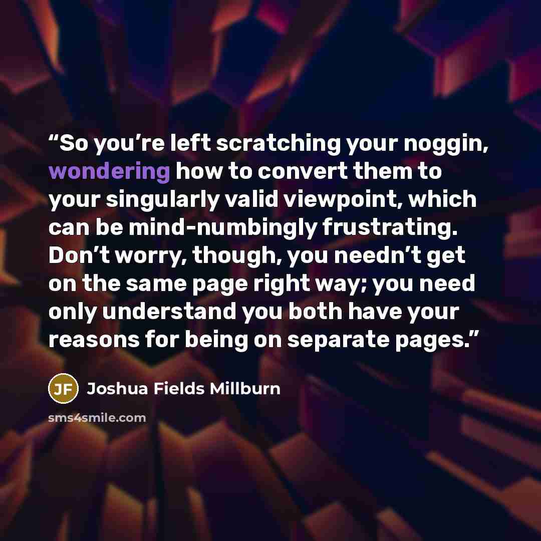 “So you’re left scratching your noggin, wondering how to convert them to your singularly valid viewpoint, which can be mind-numbingly frustrating. Don’t worry, though, you needn’t get on the same page right way; you need only understand you both have your reasons for being on separate pages.” quote by Joshua Fields Millburn