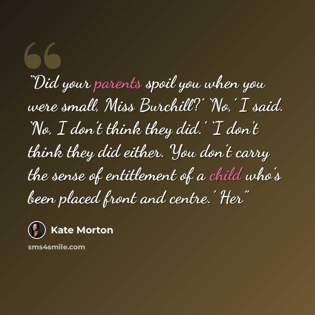 “Did your parents spoil you when you were small, Miss Burchill?’ ‘No,’ I said. ‘No, I don’t think they did.’ ‘I don’t think they did either. You don’t carry the sense of entitlement of a child who’s been placed front and centre.’ Her” quote by Kate Morton