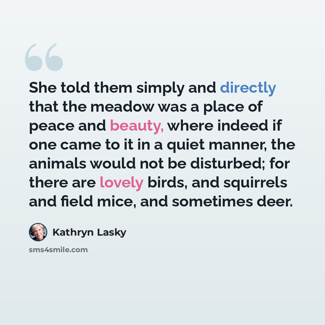 “She told them simply and directly that the meadow was a place of peace and beauty, where indeed if one came to it in a quiet manner, the animals would not be disturbed; for there are lovely birds, and squirrels and field mice, and sometimes deer.” quote by Kathryn Lasky