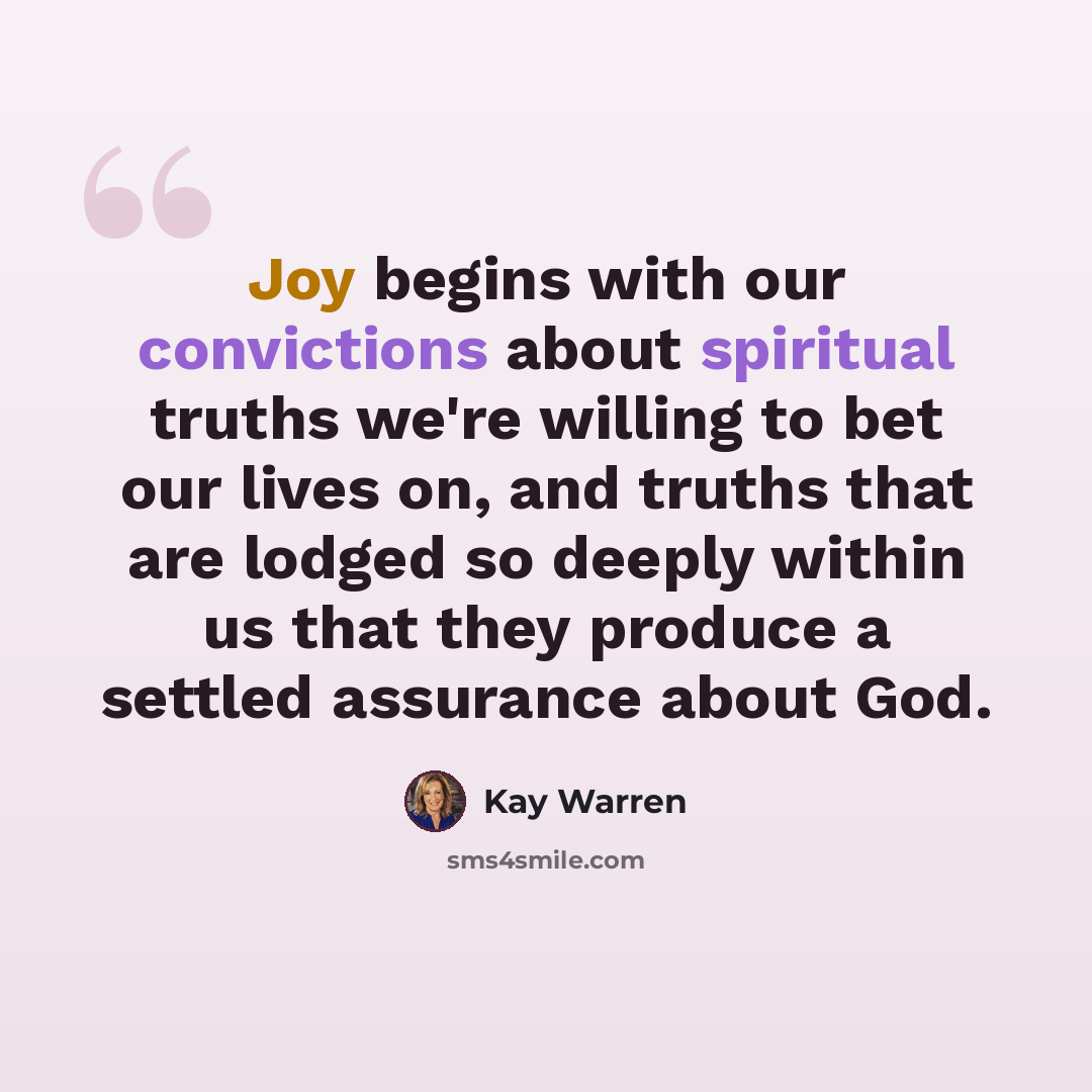 “Joy begins with our convictions about spiritual truths we're willing to bet our lives on, and truths that are lodged so deeply within us that they produce a settled assurance about God.” quote by Kay Warren