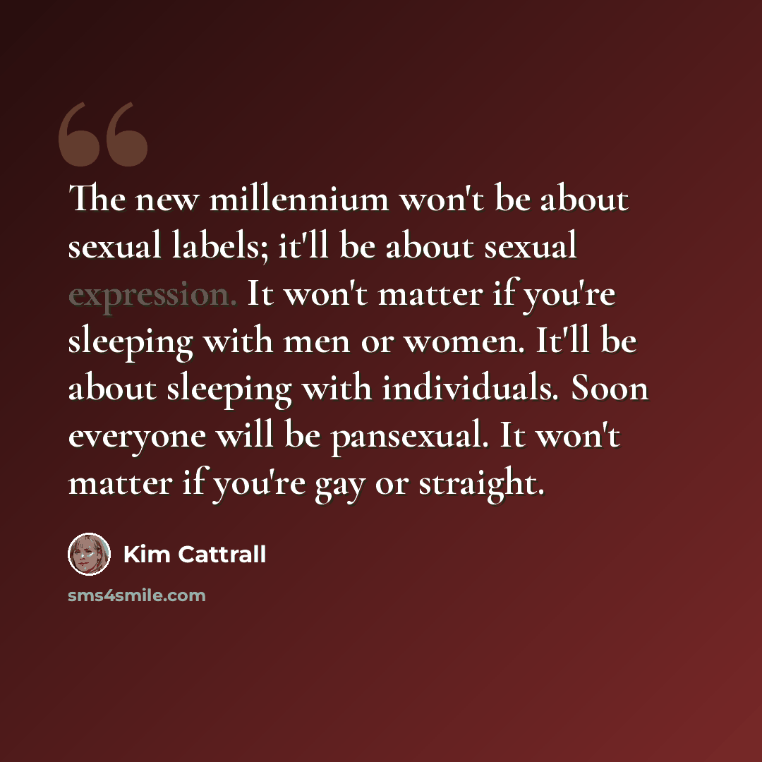 “The new millennium won't be about sexual labels; it'll be about sexual expression. It won't matter if you're sleeping with men or women. It'll be about sleeping with individuals. Soon everyone will be pansexual. It won't matter if you're gay or straight.” quote by Kim Cattrall