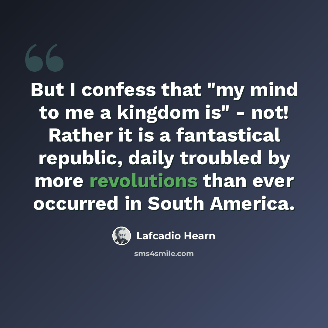 “But I confess that "my mind to me a kingdom is" - not! Rather it is a fantastical republic, daily troubled by more revolutions than ever occurred in South America.” quote by Lafcadio Hearn