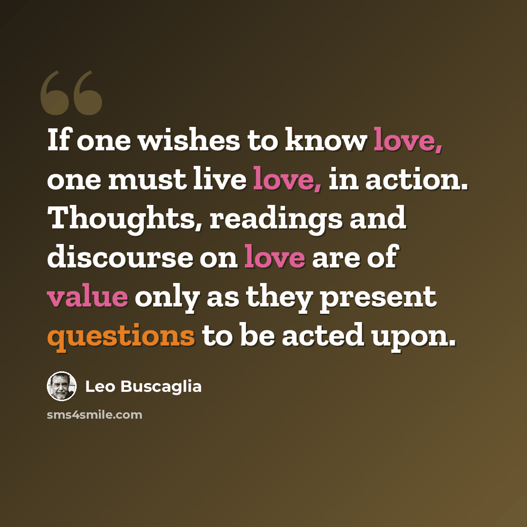 “If one wishes to know love, one must live love, in action. Thoughts, readings and discourse on love are of value only as they present questions to be acted upon.” quote by Leo Buscaglia