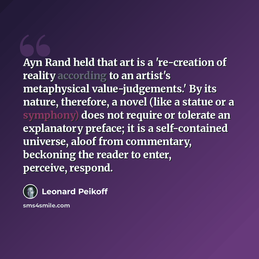 “Ayn Rand held that art is a 're-creation of reality according to an artist's metaphysical value-judgements.' By its nature, therefore, a novel (like a statue or a symphony) does not require or tolerate an explanatory preface; it is a self-contained universe, aloof from commentary, beckoning the…” quote by Leonard Peikoff