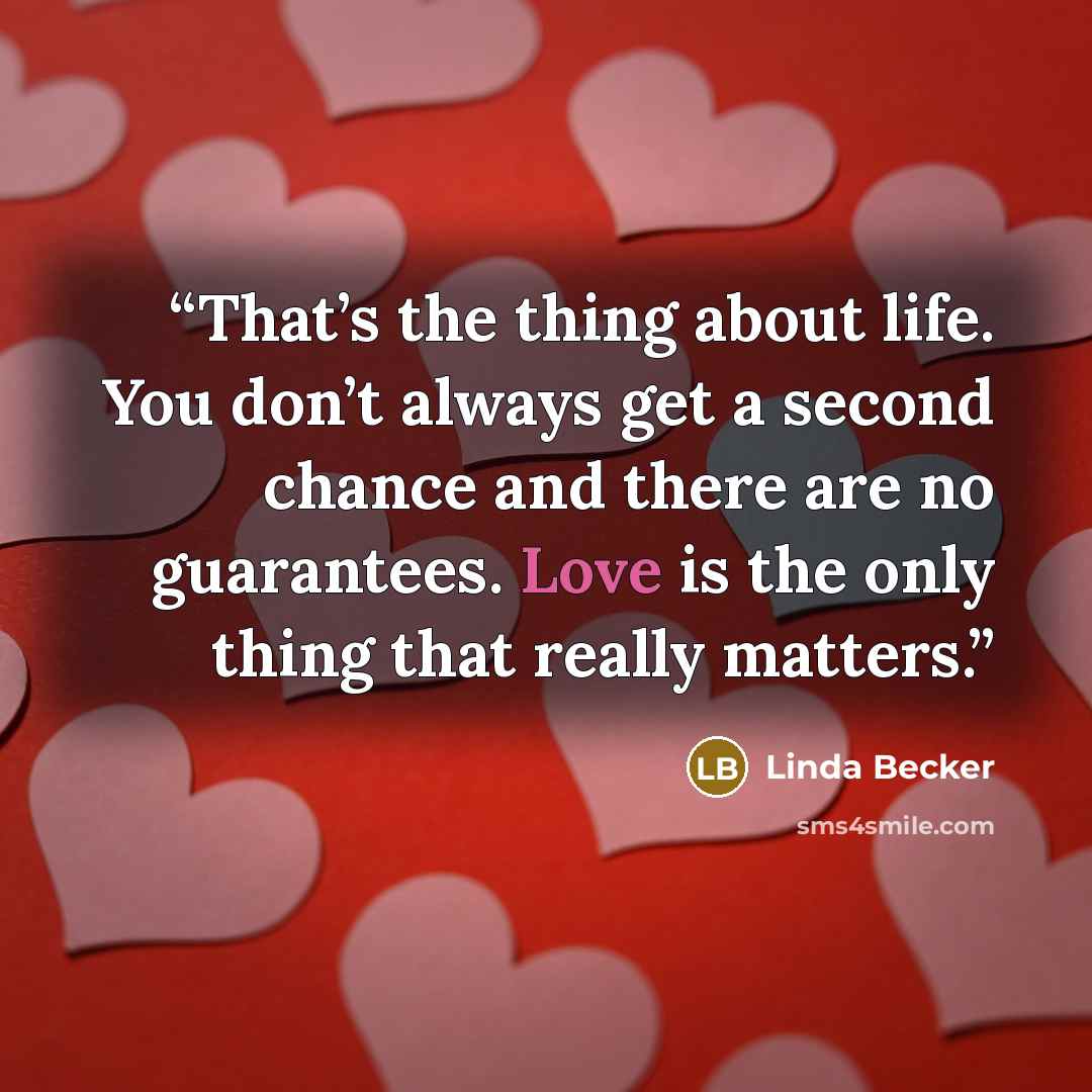 “That’s the thing about life. You don’t always get a second chance and there are no guarantees. Love is the only thing that really matters.” quote by Linda Becker