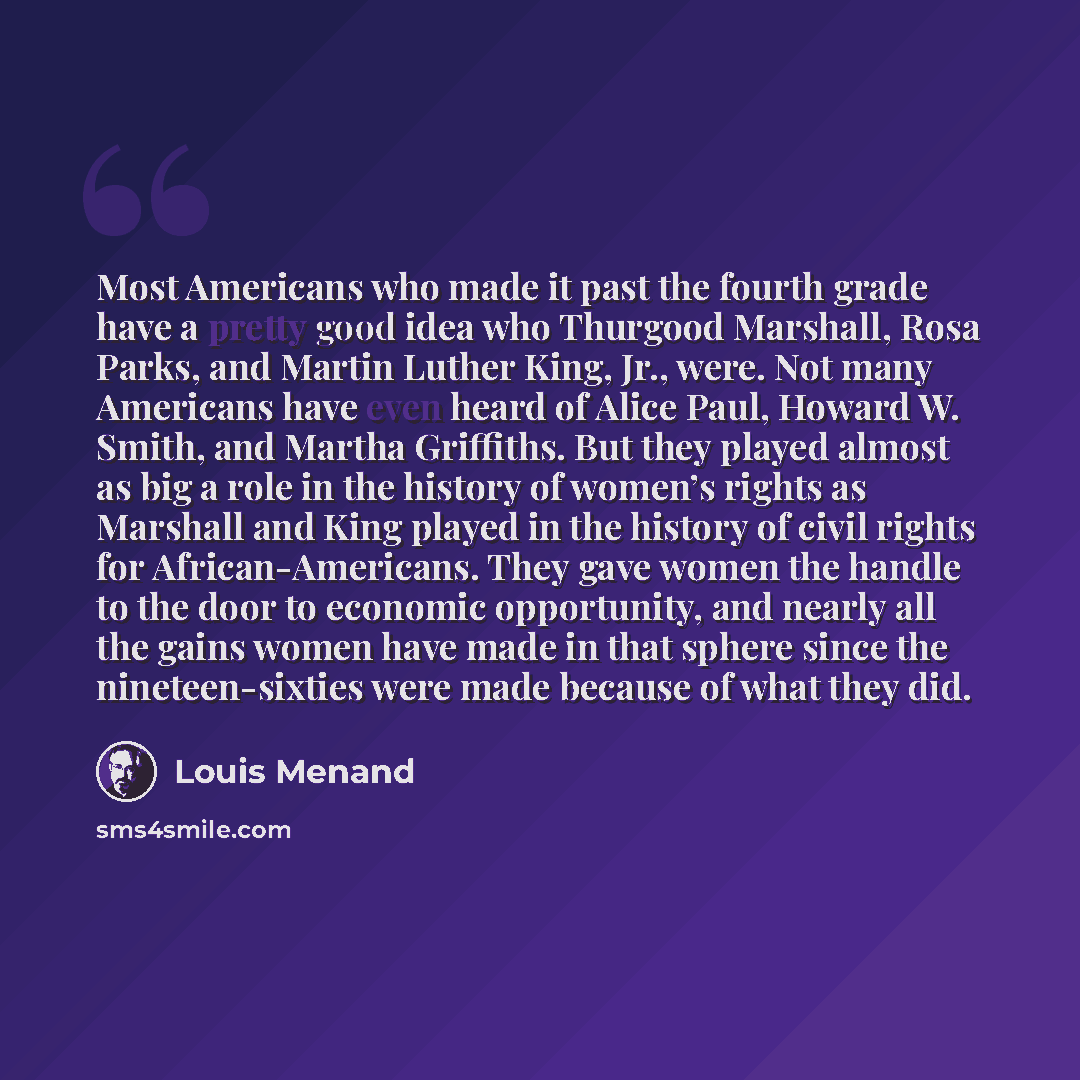 “Most Americans who made it past the fourth grade have a pretty good idea who Thurgood Marshall, Rosa Parks, and Martin Luther King, Jr., were. Not many Americans have even heard of Alice Paul, Howard W. Smith, and Martha Griffiths. But they played almost as big a role in the history of women’s…” quote by Louis Menand