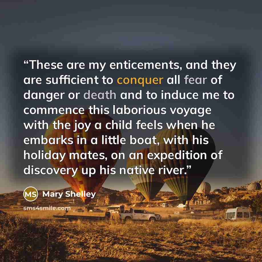 “These are my enticements, and they are sufficient to conquer all fear of danger or death and to induce me to commence this laborious voyage with the joy a child feels when he embarks in a little boat, with his holiday mates, on an expedition of discovery up his native river.” quote by Mary Shelley