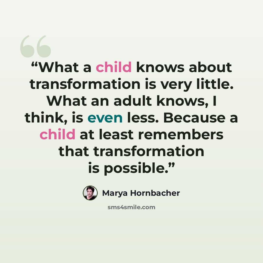 “What a child knows about transformation is very little. What an adult knows, I think, is even less. Because a child at least remembers that transformation is possible.” quote by Marya Hornbacher