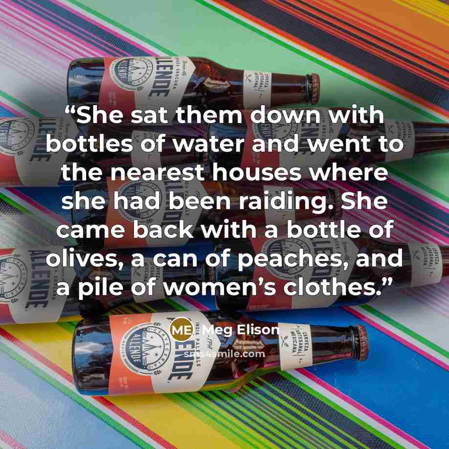 “She sat them down with bottles of water and went to the nearest houses where she had been raiding. She came back with a bottle of olives, a can of peaches, and a pile of women’s clothes.” quote by Meg Elison
