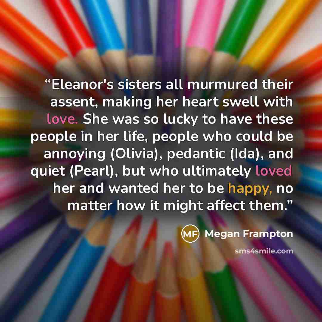“Eleanor's sisters all murmured their assent, making her heart swell with love. She was so lucky to have these people in her life, people who could be annoying (Olivia), pedantic (Ida), and quiet (Pearl), but who ultimately loved her and wanted her to be happy, no matter how it might affect them.” quote by Megan Frampton