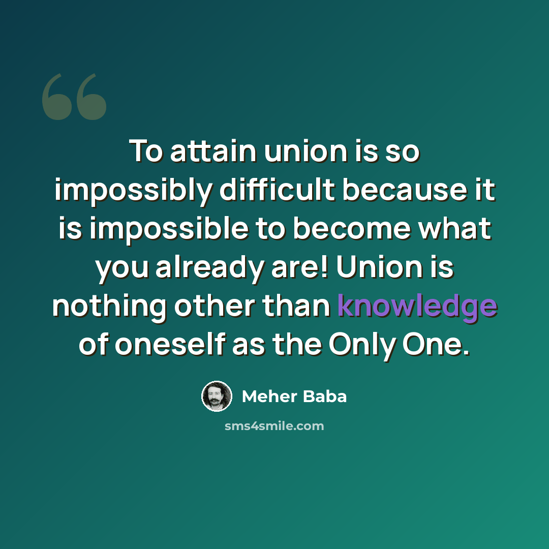 “To attain union is so impossibly difficult because it is impossible to become what you already are! Union is nothing other than knowledge of oneself as the Only One.” quote by Meher Baba