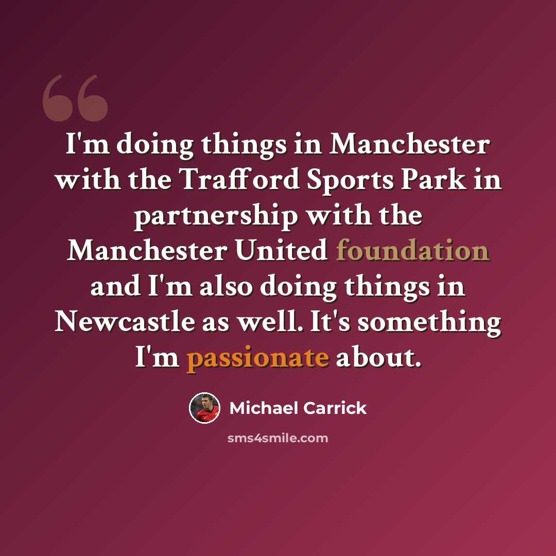 “I'm doing things in Manchester with the Trafford Sports Park in partnership with the Manchester United foundation and I'm also doing things in Newcastle as well. It's something I'm passionate about.” quote by Michael Carrick