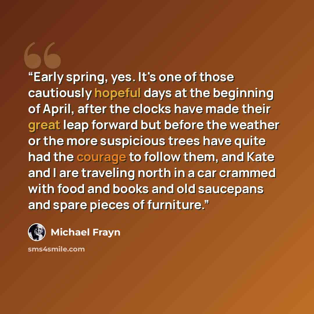 “Early spring, yes. It's one of those cautiously hopeful days at the beginning of April, after the clocks have made their great leap forward but before the weather or the more suspicious trees have quite had the courage to follow them, and Kate and I are traveling north in a car crammed with food…” quote by Michael Frayn