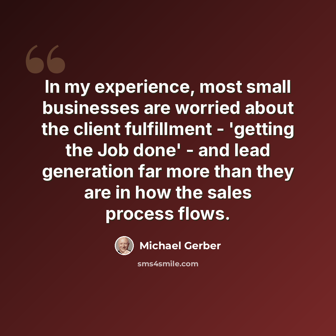 “In my experience, most small businesses are worried about the client fulfillment - 'getting the Job done' - and lead generation far more than they are in how the sales process flows.” quote by Michael Gerber