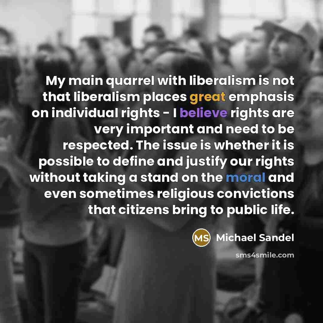 “My main quarrel with liberalism is not that liberalism places great emphasis on individual rights - I believe rights are very important and need to be respected. The issue is whether it is possible to define and justify our rights without taking a stand on the moral and even sometimes religious…” quote by Michael Sandel