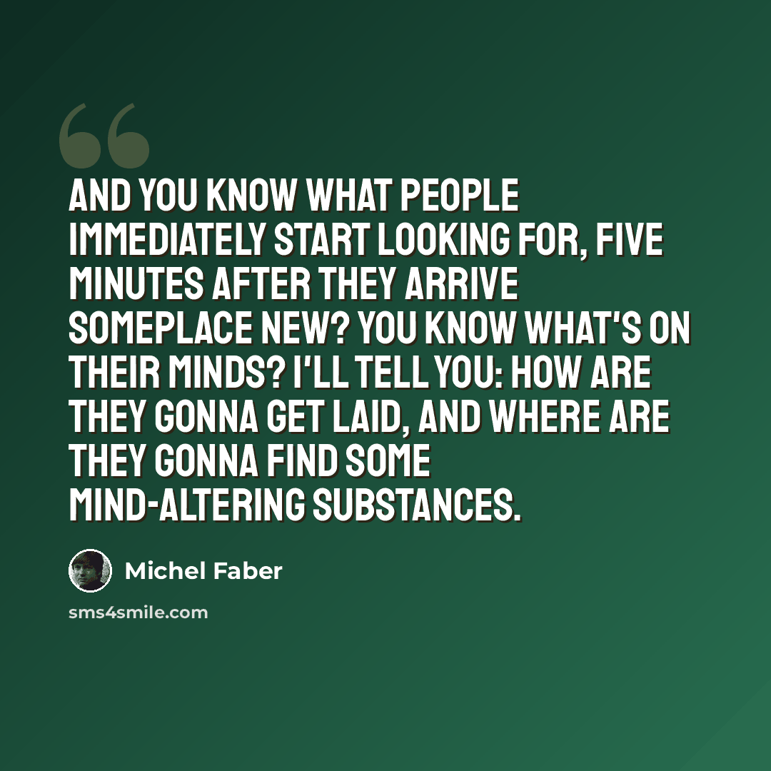 “And you know what people immediately start looking for, five minutes after they arrive someplace new? You know what's on their minds? I'll tell you: How are they gonna get laid, and where are they gonna find some mind-altering substances.” quote by Michel Faber
