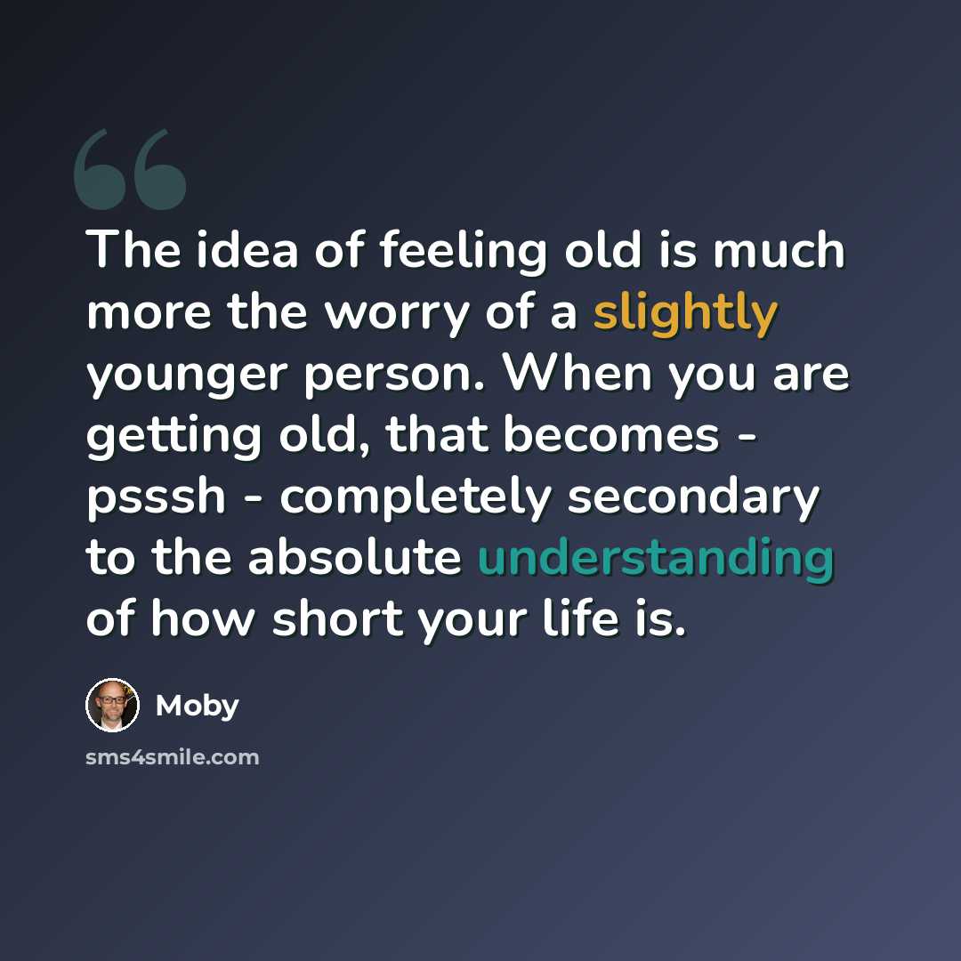 “The idea of feeling old is much more the worry of a slightly younger person. When you are getting old, that becomes - psssh - completely secondary to the absolute understanding of how short your life is.” quote by Moby