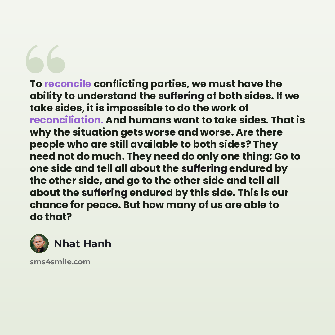 “To reconcile conflicting parties, we must have the ability to understand the suffering of both sides. If we take sides, it is impossible to do the work of reconciliation. And humans want to take sides. That is why the situation gets worse and worse. Are there people who are still available to both…” quote by Nhat Hanh