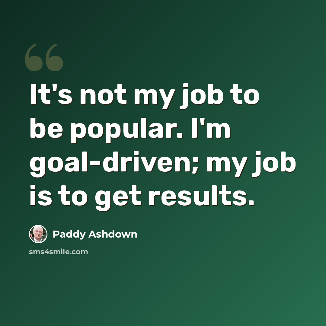 “It's not my job to be popular. I'm goal-driven; my job is to get results.” quote by Paddy Ashdown