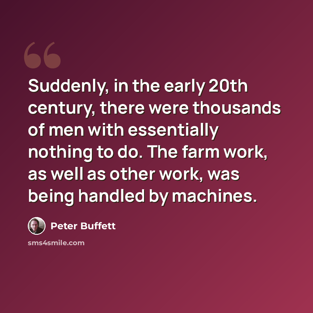 “Suddenly, in the early 20th century, there were thousands of men with essentially nothing to do. The farm work, as well as other work, was being handled by machines.” quote by Peter Buffett