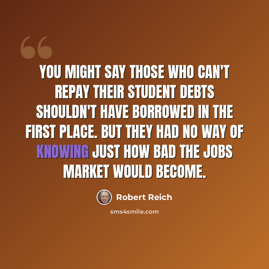 “You might say those who can't repay their student debts shouldn't have borrowed in the first place. But they had no way of knowing just how bad the jobs market would become.” quote by Robert Reich