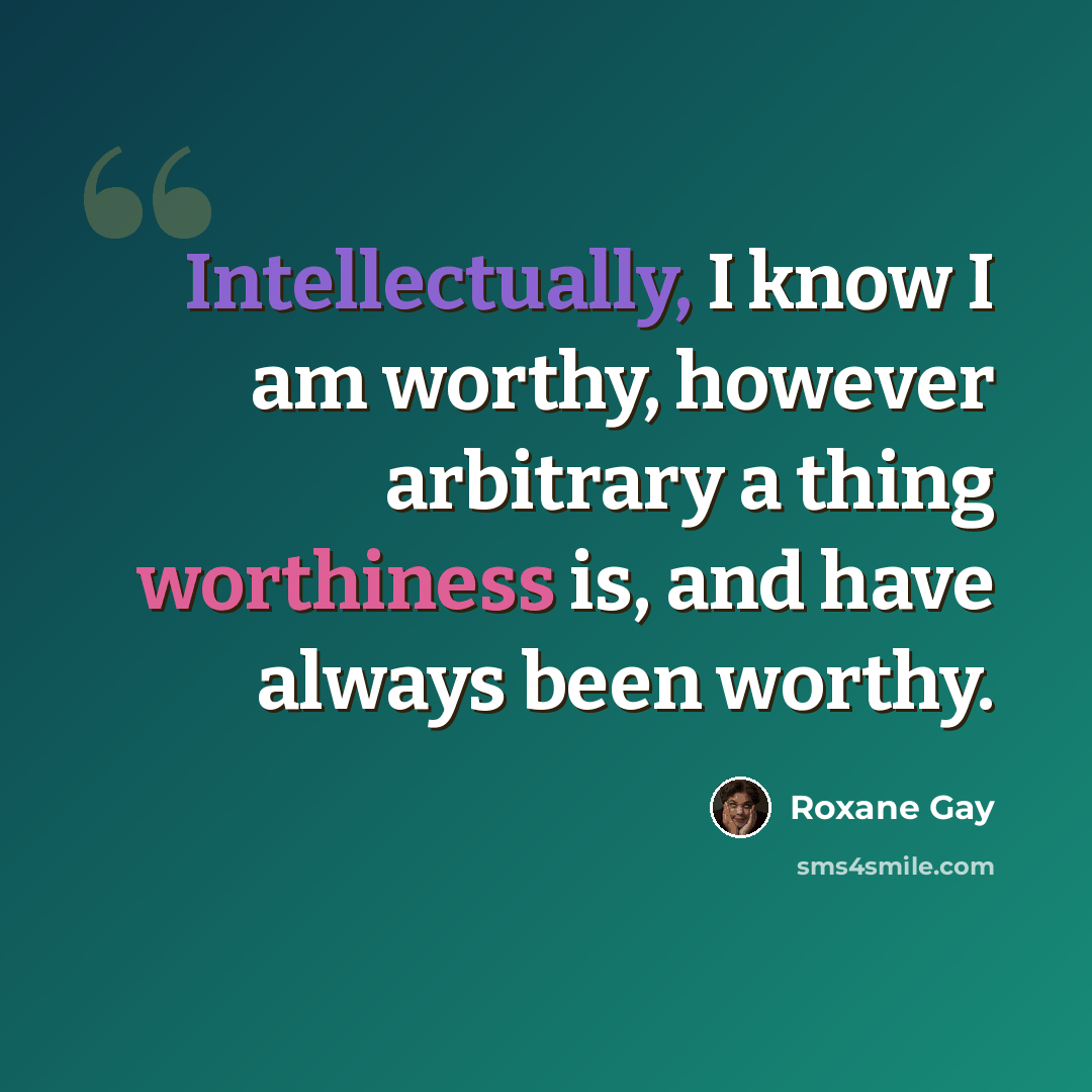 “Intellectually, I know I am worthy, however arbitrary a thing worthiness is, and have always been worthy.” quote by Roxane Gay