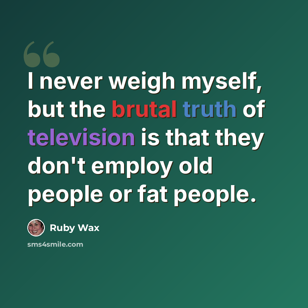 “I never weigh myself, but the brutal truth of television is that they don't employ old people or fat people.” quote by Ruby Wax
