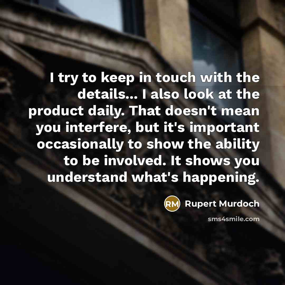 “I try to keep in touch with the details... I also look at the product daily. That doesn't mean you interfere, but it's important occasionally to show the ability to be involved. It shows you understand what's happening.” quote by Rupert Murdoch