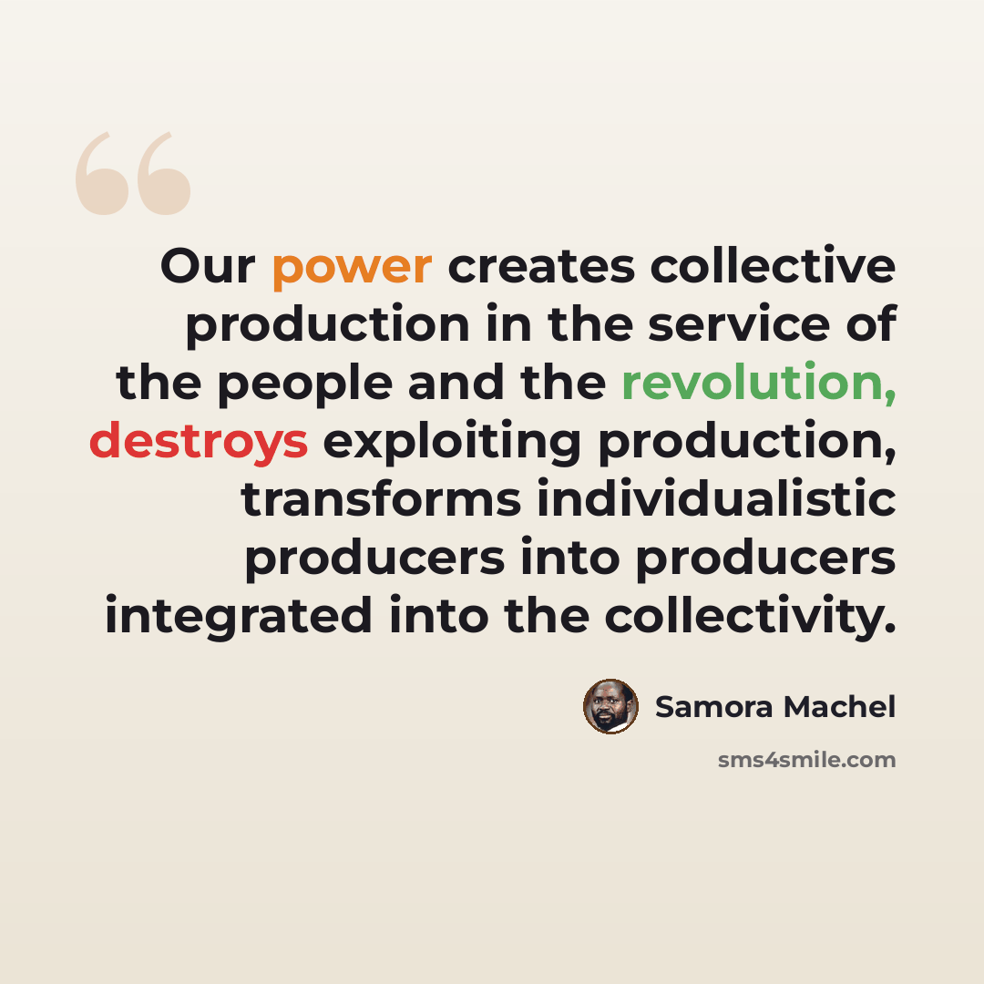 “Our power creates collective production in the service of the people and the revolution, destroys exploiting production, transforms individualistic producers into producers integrated into the collectivity.” quote by Samora Machel