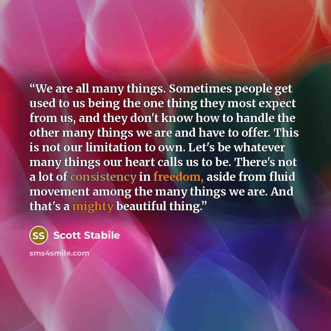 “We are all many things. Sometimes people get used to us being the one thing they most expect from us, and they don't know how to handle the other many things we are and have to offer. This is not our limitation to own. Let's be whatever many things our heart calls us to be. There's not a lot of…” quote by Scott Stabile