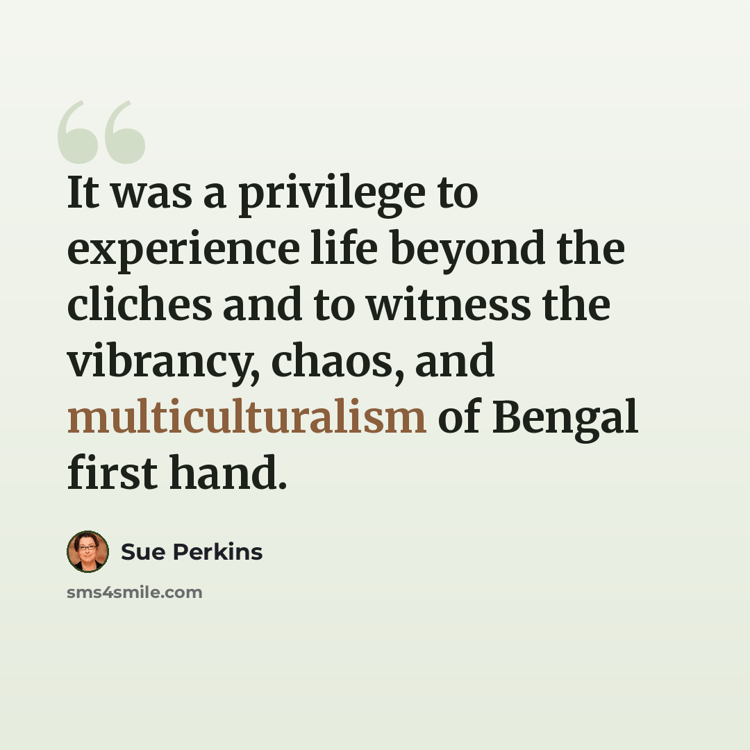 “It was a privilege to experience life beyond the cliches and to witness the vibrancy, chaos, and multiculturalism of Bengal first hand.” quote by Sue Perkins