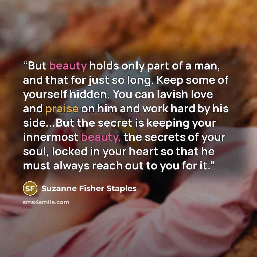 “But beauty holds only part of a man, and that for just so long. Keep some of yourself hidden. You can lavish love and praise on him and work hard by his side...But the secret is keeping your innermost beauty, the secrets of your soul, locked in your heart so that he must always reach out to you…” quote by Suzanne Fisher Staples