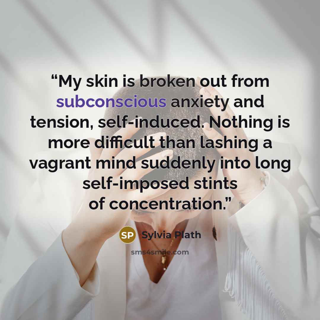 “My skin is broken out from subconscious anxiety and tension, self-induced. Nothing is more difficult than lashing a vagrant mind suddenly into long self-imposed stints of concentration.” quote by Sylvia Plath