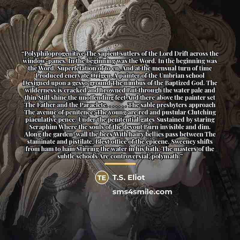 “Polyphiloprogenitive The sapient sutlers of the Lord Drift across the window-panes. In the beginning was the Word. In the beginning was the Word. Superfetation of to en, And at the mensual turn of time Produced enervate Origen. A painter of the Umbrian school Designed upon a gesso ground The…” quote by T.S. Eliot